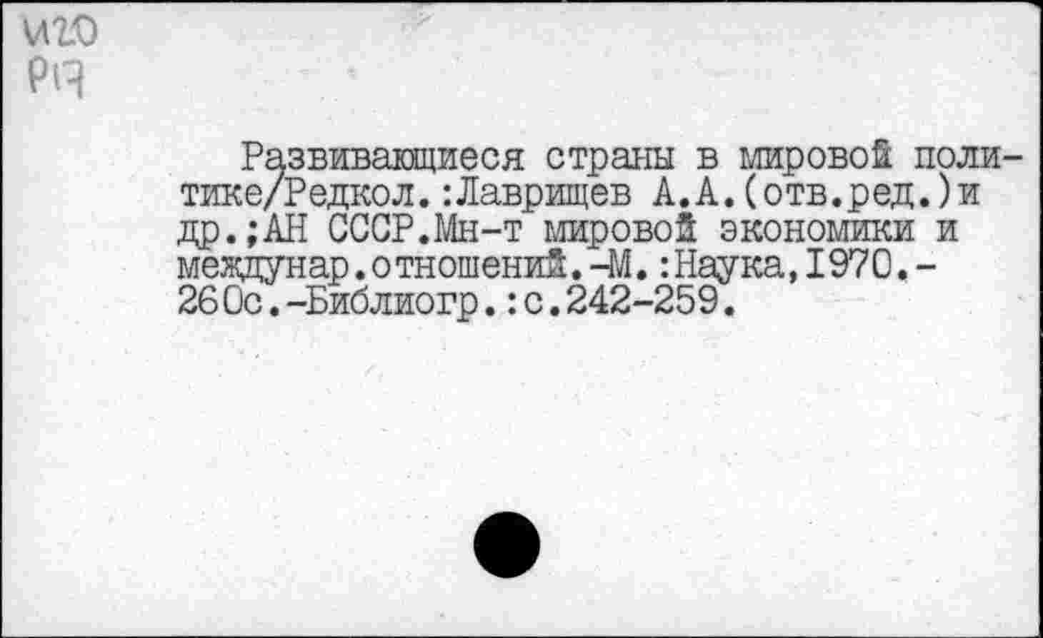 ﻿иго
РА
Развивающиеся страны в мировой поли-тике/Редкол.:Лаврищев А.А.(отв.ред.)и др.;АН СССР.Мн-т мировой экономики и междунар.отношений.-М.:Наука,1970.-26 Ос.-Библиогр.:с.242-259.